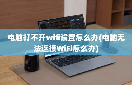 电脑打不开wifi设置怎么办(电脑无法连接WiFi怎么办)