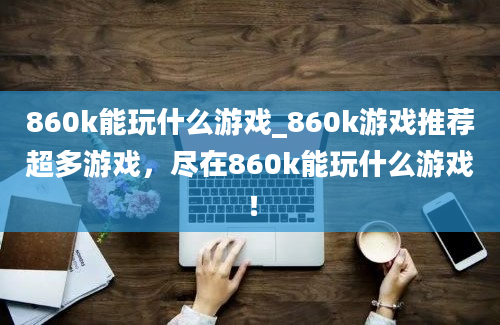 860k能玩什么游戏_860k游戏推荐超多游戏，尽在860k能玩什么游戏！