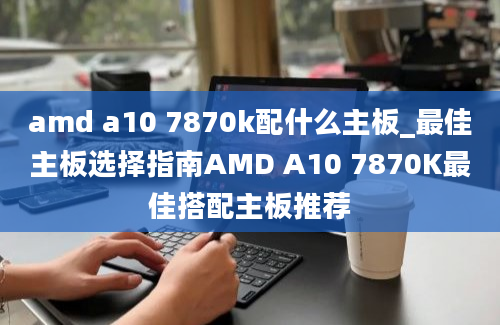amd a10 7870k配什么主板_最佳主板选择指南AMD A10 7870K最佳搭配主板推荐