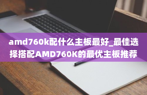 amd760k配什么主板最好_最佳选择搭配AMD760K的最优主板推荐