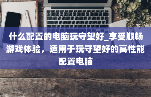 什么配置的电脑玩守望好_享受顺畅游戏体验，适用于玩守望好的高性能配置电脑