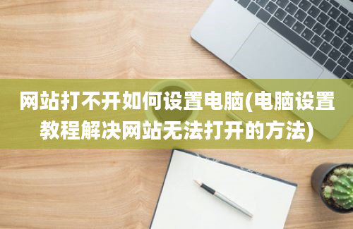 网站打不开如何设置电脑(电脑设置教程解决网站无法打开的方法)