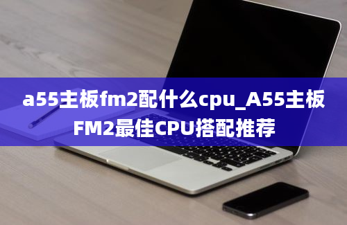 a55主板fm2配什么cpu_A55主板FM2最佳CPU搭配推荐