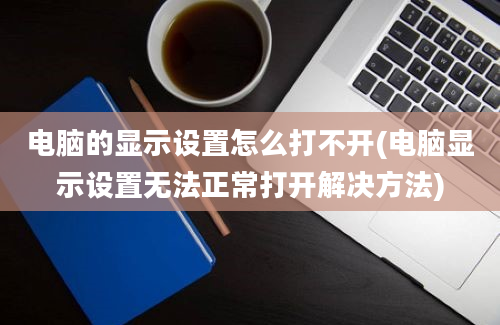 电脑的显示设置怎么打不开(电脑显示设置无法正常打开解决方法)