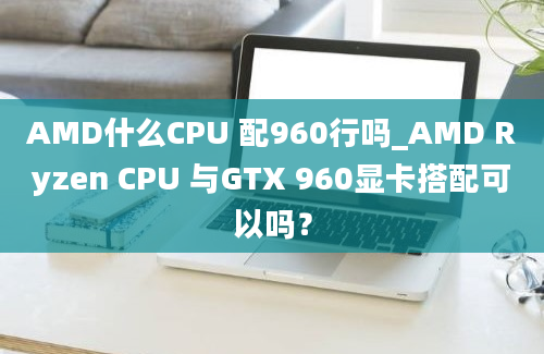 AMD什么CPU 配960行吗_AMD Ryzen CPU 与GTX 960显卡搭配可以吗？