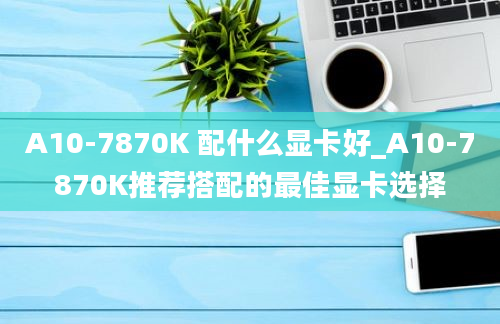 A10-7870K 配什么显卡好_A10-7870K推荐搭配的最佳显卡选择