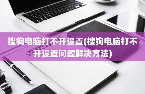 搜狗电脑打不开设置(搜狗电脑打不开设置问题解决方法)