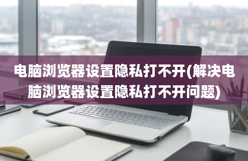 电脑浏览器设置隐私打不开(解决电脑浏览器设置隐私打不开问题)