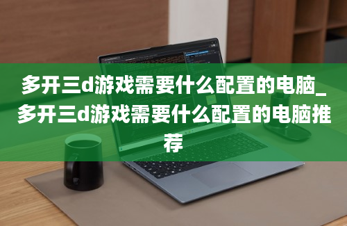 多开三d游戏需要什么配置的电脑_多开三d游戏需要什么配置的电脑推荐