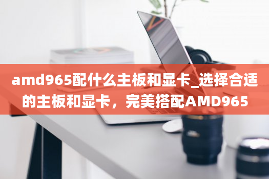amd965配什么主板和显卡_选择合适的主板和显卡，完美搭配AMD965