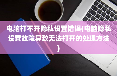 电脑打不开隐私设置错误(电脑隐私设置故障导致无法打开的处理方法)