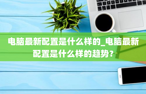 电脑最新配置是什么样的_电脑最新配置是什么样的趋势？