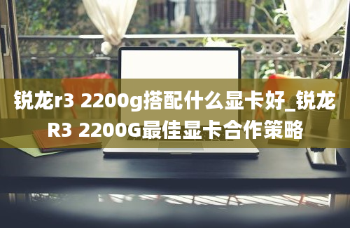 锐龙r3 2200g搭配什么显卡好_锐龙R3 2200G最佳显卡合作策略