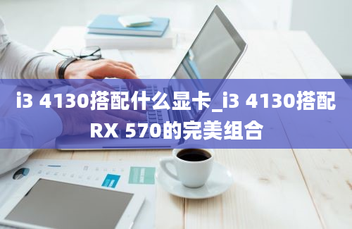 i3 4130搭配什么显卡_i3 4130搭配RX 570的完美组合