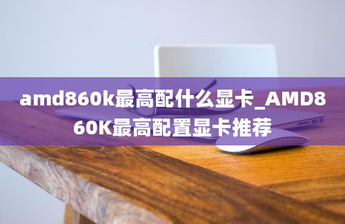 amd860k最高配什么显卡_AMD860K最高配置显卡推荐