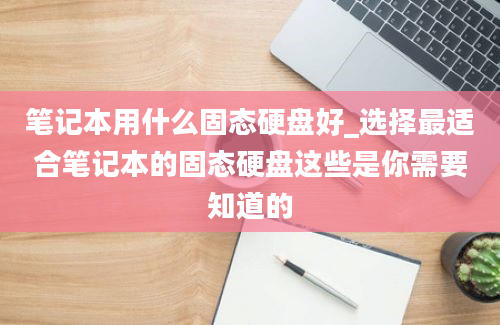 笔记本用什么固态硬盘好_选择最适合笔记本的固态硬盘这些是你需要知道的