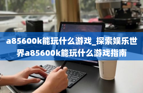 a85600k能玩什么游戏_探索娱乐世界a85600k能玩什么游戏指南