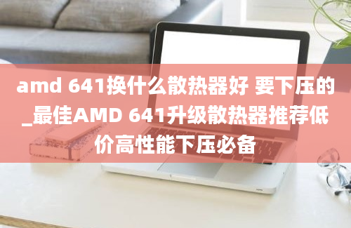 amd 641换什么散热器好 要下压的_最佳AMD 641升级散热器推荐低价高性能下压必备