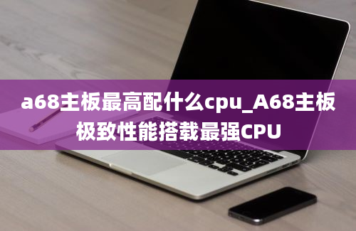 a68主板最高配什么cpu_A68主板极致性能搭载最强CPU