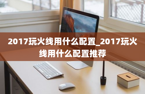 2017玩火线用什么配置_2017玩火线用什么配置推荐