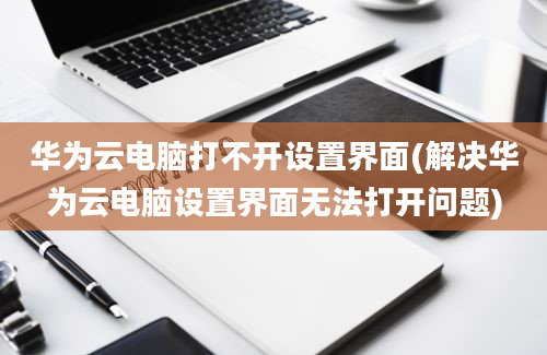 华为云电脑打不开设置界面(解决华为云电脑设置界面无法打开问题)