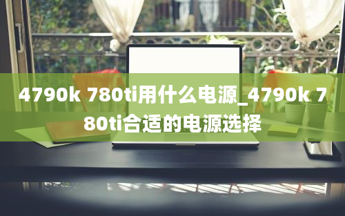 4790k 780ti用什么电源_4790k 780ti合适的电源选择