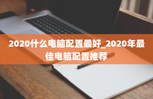 2020什么电脑配置最好_2020年最佳电脑配置推荐