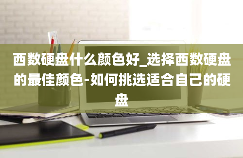 西数硬盘什么颜色好_选择西数硬盘的最佳颜色-如何挑选适合自己的硬盘