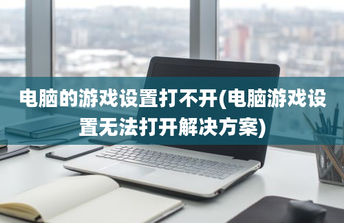 电脑的游戏设置打不开(电脑游戏设置无法打开解决方案)