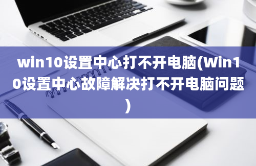 win10设置中心打不开电脑(Win10设置中心故障解决打不开电脑问题)