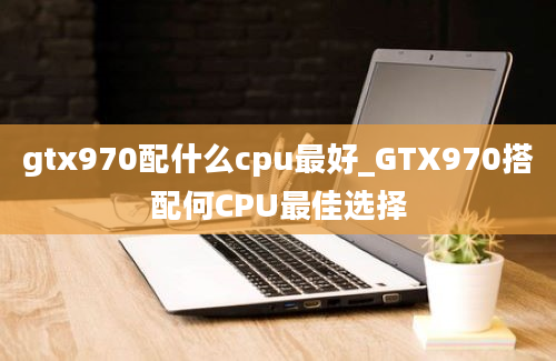 gtx970配什么cpu最好_GTX970搭配何CPU最佳选择