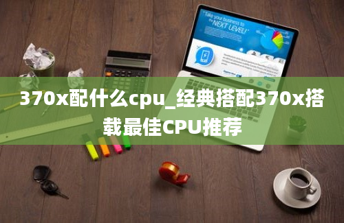 370x配什么cpu_经典搭配370x搭载最佳CPU推荐