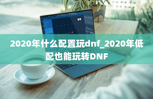 2020年什么配置玩dnf_2020年低配也能玩转DNF