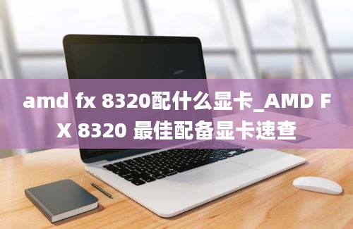 amd fx 8320配什么显卡_AMD FX 8320 最佳配备显卡速查