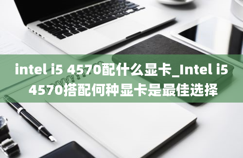 intel i5 4570配什么显卡_Intel i5 4570搭配何种显卡是最佳选择