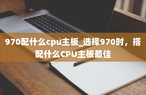 970配什么cpu主板_选择970时，搭配什么CPU主板最佳