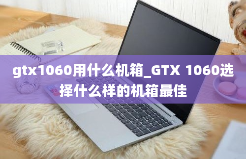 gtx1060用什么机箱_GTX 1060选择什么样的机箱最佳