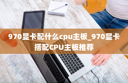 970显卡配什么cpu主板_970显卡搭配CPU主板推荐