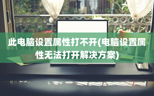 此电脑设置属性打不开(电脑设置属性无法打开解决方案)