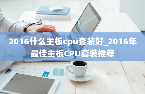 2016什么主板cpu套装好_2016年最佳主板CPU套装推荐