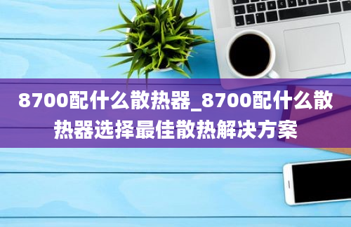 8700配什么散热器_8700配什么散热器选择最佳散热解决方案