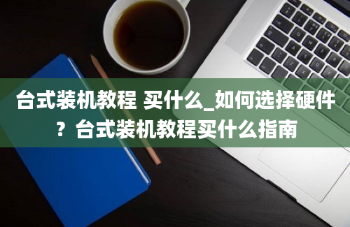 台式装机教程 买什么_如何选择硬件？台式装机教程买什么指南