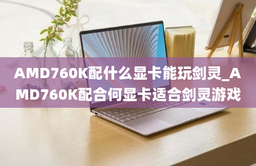 AMD760K配什么显卡能玩剑灵_AMD760K配合何显卡适合剑灵游戏