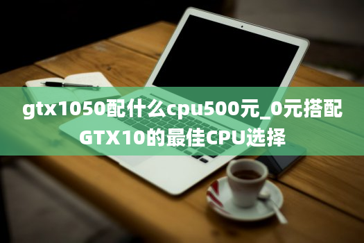 gtx1050配什么cpu500元_0元搭配GTX10的最佳CPU选择