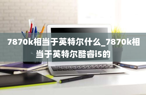 7870k相当于英特尔什么_7870k相当于英特尔酷睿i5的