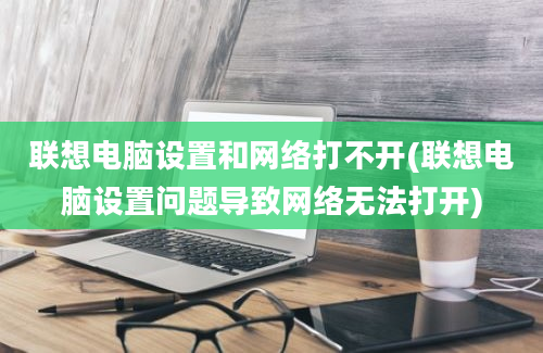 联想电脑设置和网络打不开(联想电脑设置问题导致网络无法打开)