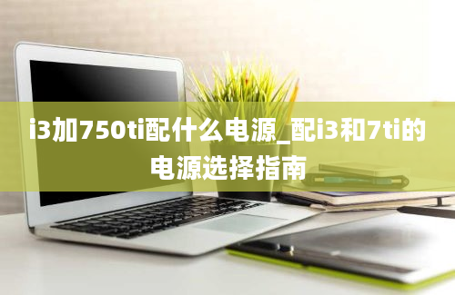 i3加750ti配什么电源_配i3和7ti的电源选择指南