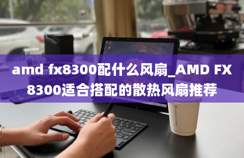 amd fx8300配什么风扇_AMD FX8300适合搭配的散热风扇推荐