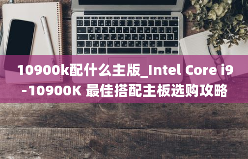 10900k配什么主版_Intel Core i9-10900K 最佳搭配主板选购攻略