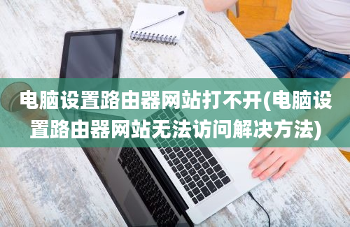 电脑设置路由器网站打不开(电脑设置路由器网站无法访问解决方法)